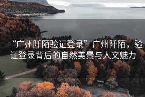 “廣州阡陌驗證登錄”廣州阡陌，驗證登錄背后的自然美景與人文魅力