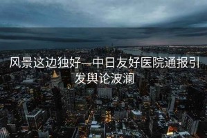 風景這邊獨好—中日友好醫院通報引發輿論波瀾