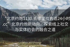 “北京約炮1130.去哪里找合適24小時.cc”北京約炮新動向，探索線上社交與實體約會的融合之道