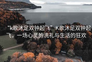 “k歌沐足雙鐘起飛”K歌沐足雙鐘起飛，一場心靈的洗禮與生活的狂歡