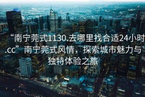 “南寧莞式1130.去哪里找合適24小時.cc”南寧莞式風情，探索城市魅力與獨特體驗之旅