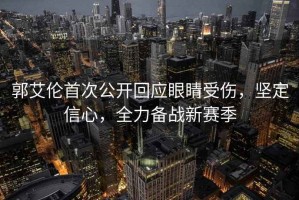 郭艾倫首次公開回應(yīng)眼睛受傷，堅(jiān)定信心，全力備戰(zhàn)新賽季