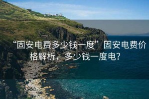 “固安電費(fèi)多少錢一度”固安電費(fèi)價(jià)格解析，多少錢一度電？