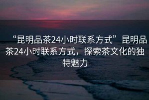 “昆明品茶24小時聯(lián)系方式”昆明品茶24小時聯(lián)系方式，探索茶文化的獨特魅力