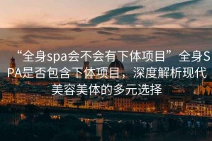 “全身spa會不會有下體項目”全身SPA是否包含下體項目，深度解析現(xiàn)代美容美體的多元選擇