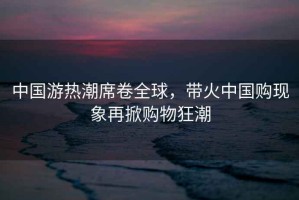 中國游熱潮席卷全球，帶火中國購現象再掀購物狂潮