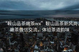 “鞍山品茶嫩茶wx”鞍山品茶新風(fēng)尚，嫩茶微信交流，體驗茶道韻味