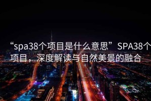 “spa38個項目是什么意思”SPA38個項目，深度解讀與自然美景的融合