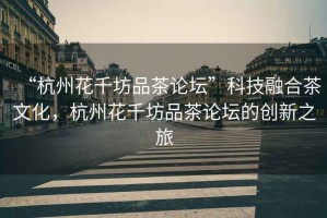 “杭州花千坊品茶論壇”科技融合茶文化，杭州花千坊品茶論壇的創(chuàng)新之旅