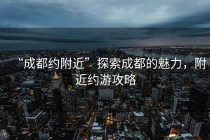 “成都約附近”探索成都的魅力，附近約游攻略