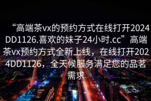 “高端茶vx的預約方式在線打開2024DD1126.喜歡的妹子24小時.cc”高端茶vx預約方式全新上線，在線打開2024DD1126，全天候服務滿足您的品茗需求