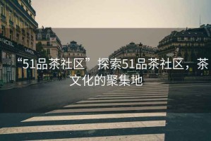 “51品茶社區(qū)”探索51品茶社區(qū)，茶文化的聚集地