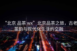 “北京 品茶 wx”北京品茶之旅，古老茶韻與現(xiàn)代化生活的交融