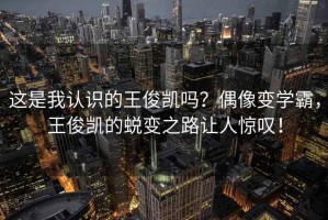 這是我認識的王俊凱嗎？偶像變學霸，王俊凱的蛻變之路讓人驚嘆！