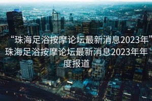 “珠海足浴按摩論壇最新消息2023年”珠海足浴按摩論壇最新消息2023年年度報道