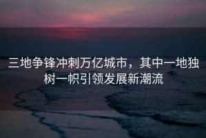三地爭鋒沖刺萬億城市，其中一地獨樹一幟引領(lǐng)發(fā)展新潮流