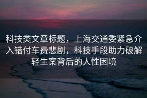 科技類文章標題，上海交通委緊急介入錯付車費悲劇，科技手段助力破解輕生案背后的人性困境
