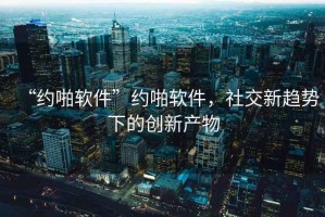 “約啪軟件”約啪軟件，社交新趨勢下的創新產物