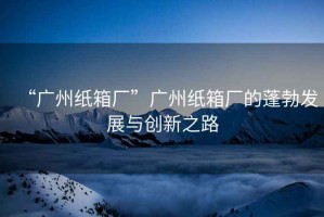 “廣州紙箱廠”廣州紙箱廠的蓬勃發展與創新之路