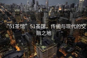 “51茶館”51茶館，傳統(tǒng)與現(xiàn)代的交融之地