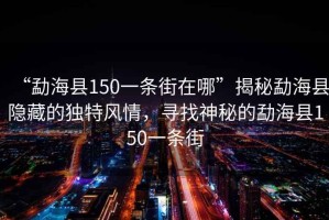 “勐海縣150一條街在哪”揭秘勐海縣隱藏的獨特風情，尋找神秘的勐海縣150一條街