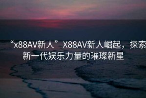 “x88AV新人”X88AV新人崛起，探索新一代娛樂力量的璀璨新星