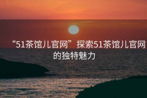 “51茶館兒官網(wǎng)”探索51茶館兒官網(wǎng)的獨特魅力