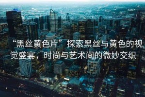 “黑絲黃色片”探索黑絲與黃色的視覺盛宴，時尚與藝術間的微妙交織