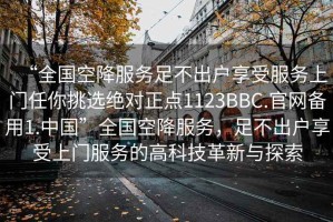 “全國空降服務足不出戶享受服務上門任你挑選絕對正點1123BBC.官網備用1.中國”全國空降服務，足不出戶享受上門服務的高科技革新與探索