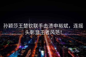 孫穎莎王楚欽聯(lián)手擊潰申裕斌，連搖頭彰顯王者風(fēng)范！