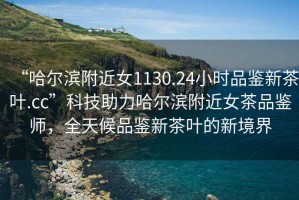 “哈爾濱附近女1130.24小時品鑒新茶葉.cc”科技助力哈爾濱附近女茶品鑒師，全天候品鑒新茶葉的新境界