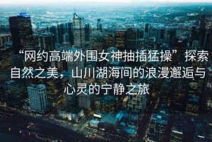 “網約高端外圍女神抽插猛操”探索自然之美，山川湖海間的浪漫邂逅與心靈的寧靜之旅