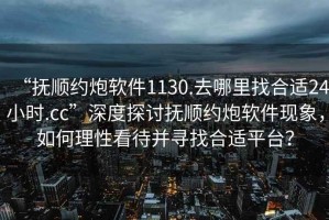 “撫順約炮軟件1130.去哪里找合適24小時.cc”深度探討撫順約炮軟件現象，如何理性看待并尋找合適平臺？