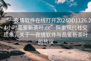“一夜情軟件在線打開2024DD1126.24小時品鑒新茶葉.cc”探索現代社交現象，關于一夜情軟件與品鑒新茶葉的熱議