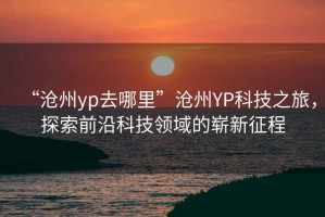 “滄州yp去哪里”滄州YP科技之旅，探索前沿科技領域的嶄新征程