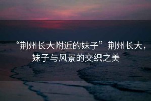 “荊州長大附近的妹子”荊州長大，妹子與風景的交織之美