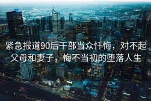 緊急報(bào)道90后干部當(dāng)眾懺悔，對(duì)不起父母和妻子，悔不當(dāng)初的墮落人生