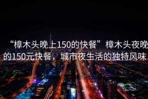 “樟木頭晚上150的快餐”樟木頭夜晚的150元快餐，城市夜生活的獨特風味