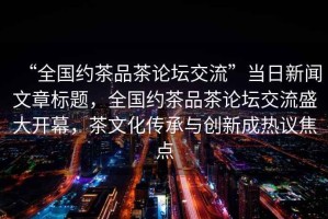 “全國約茶品茶論壇交流”當日新聞文章標題，全國約茶品茶論壇交流盛大開幕，茶文化傳承與創新成熱議焦點