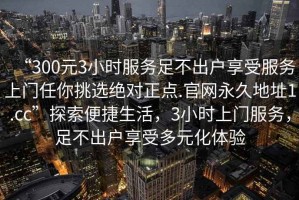 “300元3小時服務足不出戶享受服務上門任你挑選絕對正點.官網永久地址1.cc”探索便捷生活，3小時上門服務，足不出戶享受多元化體驗