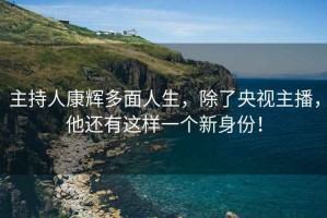 主持人康輝多面人生，除了央視主播，他還有這樣一個新身份！