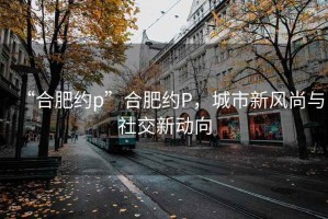 “合肥約p”合肥約P，城市新風尚與社交新動向