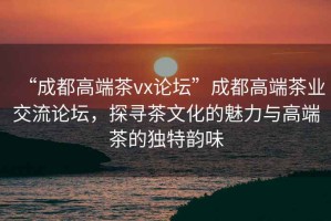 “成都高端茶vx論壇”成都高端茶業(yè)交流論壇，探尋茶文化的魅力與高端茶的獨(dú)特韻味