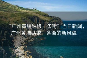 “廣州黃埔姑娘一條街”當日新聞，廣州黃埔姑娘一條街的新風貌