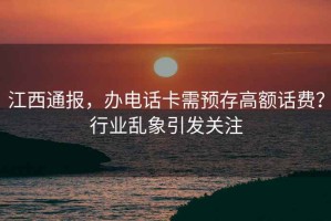 江西通報，辦電話卡需預存高額話費？行業亂象引發關注