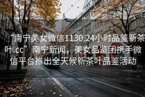 “南寧美女微信1130.24小時(shí)品鑒新茶葉.cc”南寧新聞，美女品鑒團(tuán)攜手微信平臺(tái)推出全天候新茶葉品鑒活動(dòng)