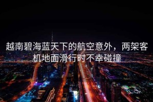 越南碧海藍天下的航空意外，兩架客機地面滑行時不幸碰撞
