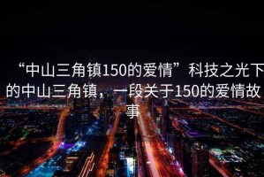 “中山三角鎮150的愛情”科技之光下的中山三角鎮，一段關于150的愛情故事