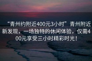 “青州約附近400元3小時(shí)”青州附近新發(fā)現(xiàn)，一場(chǎng)獨(dú)特的休閑體驗(yàn)，僅需400元享受三小時(shí)精彩時(shí)光！
