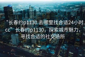 “長春約p1130.去哪里找合適24小時.cc”長春約p1130，探索城市魅力，尋找合適的社交場所